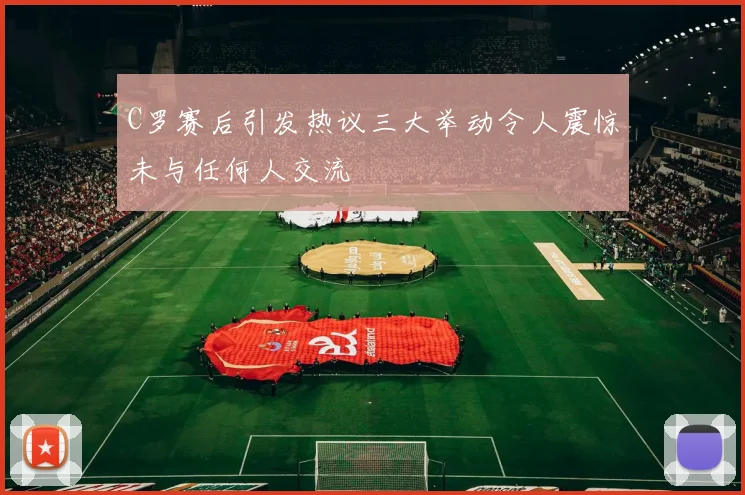 C罗赛后引发热议三大举动令人震惊未与任何人交流