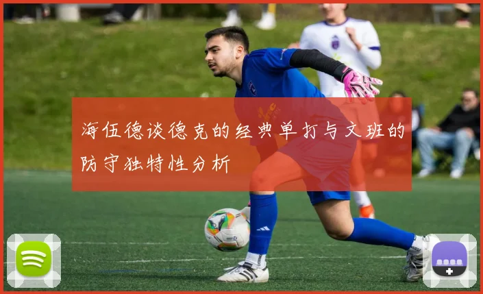 海伍德谈德克的经典单打与文班的防守独特性分析