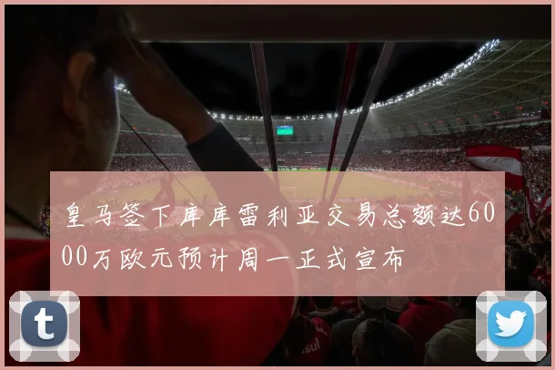 皇马签下库库雷利亚交易总额达6000万欧元预计周一正式宣布