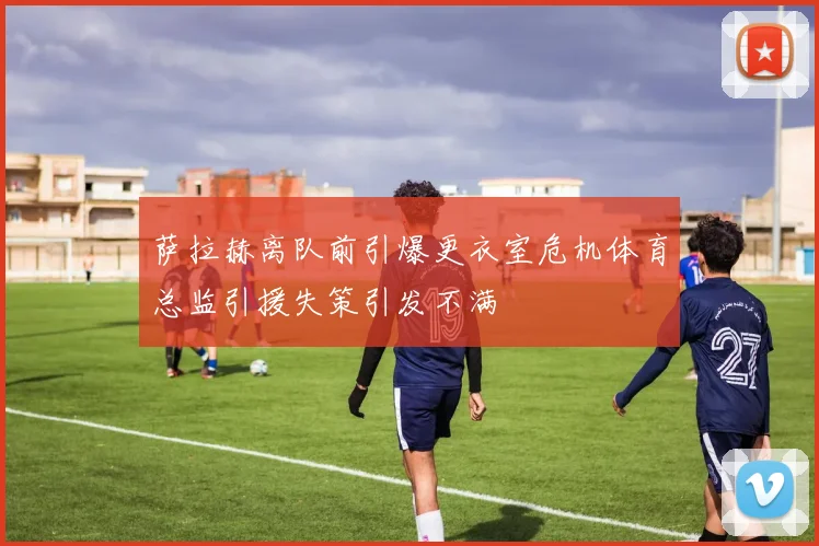 萨拉赫离队前引爆更衣室危机体育总监引援失策引发不满