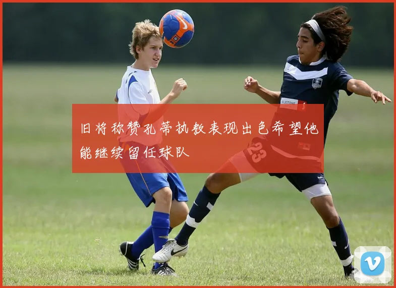 旧将称赞孔蒂执教表现出色希望他能继续留任球队