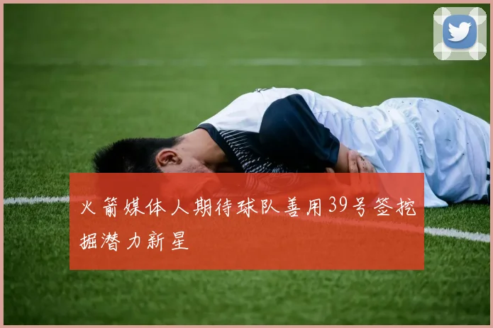 火箭媒体人期待球队善用39号签挖掘潜力新星