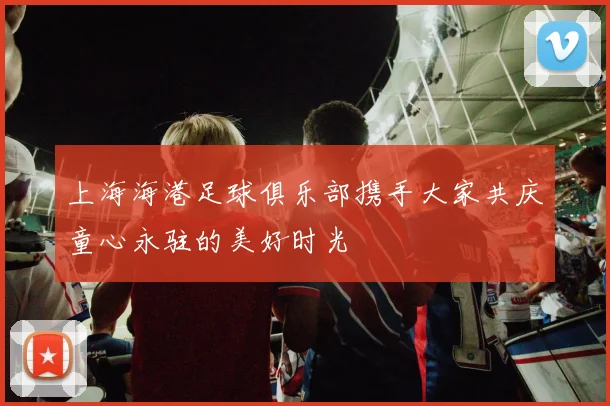 上海海港足球俱乐部携手大家共庆童心永驻的美好时光