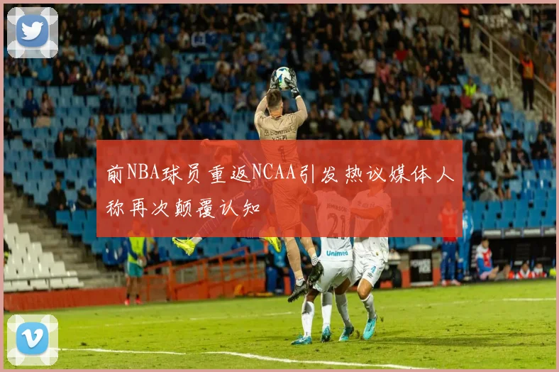 前NBA球员重返NCAA引发热议媒体人称再次颠覆认知