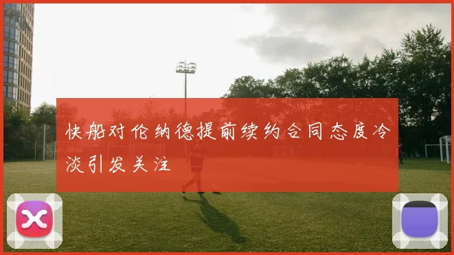 快船对伦纳德提前续约合同态度冷淡引发关注