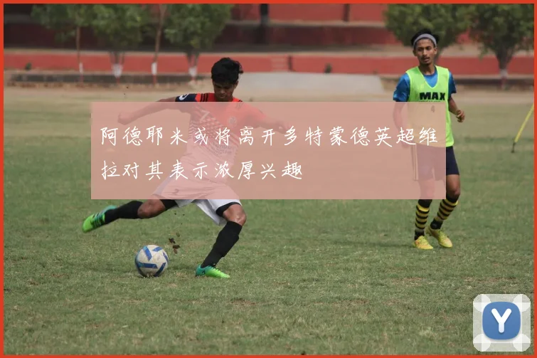 阿德耶米或将离开多特蒙德英超维拉对其表示浓厚兴趣