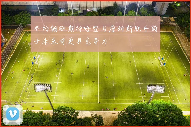 乔约翰逊期待哈登与詹姆斯联手骑士未来将更具竞争力