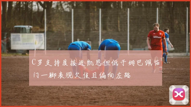 C罗支持度接近凯恩但低于姆巴佩临门一脚表现欠佳且偏向左路