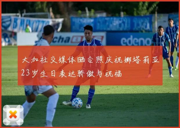 大加社交媒体晒合照庆祝娜塔莉亚23岁生日表达骄傲与祝福