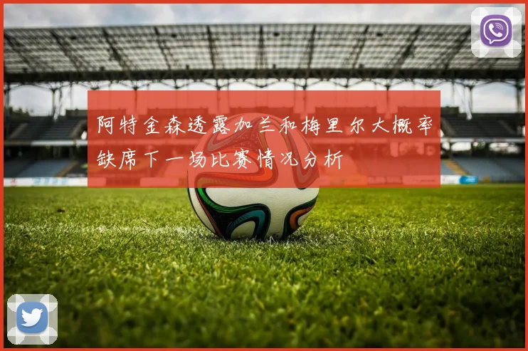 阿特金森透露加兰和梅里尔大概率缺席下一场比赛情况分析
