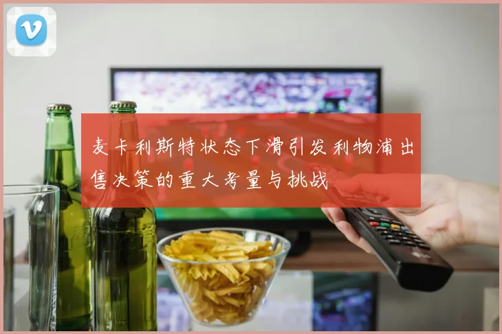 麦卡利斯特状态下滑引发利物浦出售决策的重大考量与挑战
