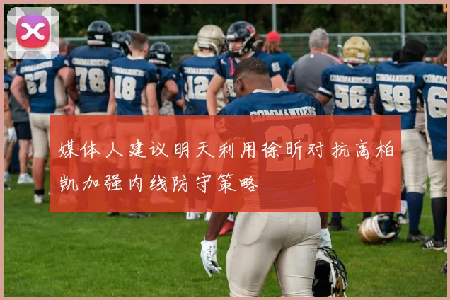 媒体人建议明天利用徐昕对抗高柏凯加强内线防守策略
