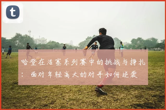 哈登在活塞系列赛中的挑战与挣扎：面对年轻高大的对手如何逆袭