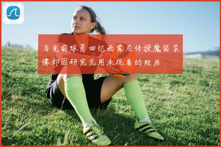 马竞前球员回忆西蒙尼传授魔笛录像却因研究无用未观看的经历