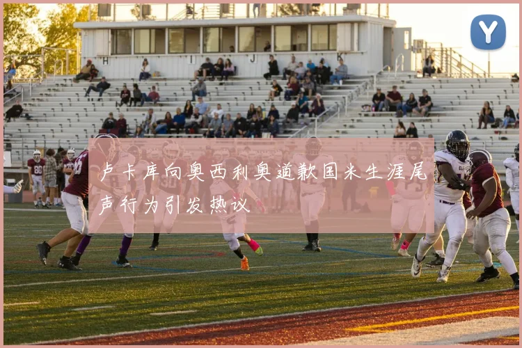卢卡库向奥西利奥道歉国米生涯尾声行为引发热议