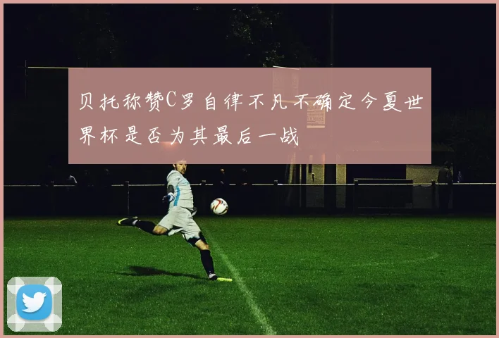贝托称赞C罗自律不凡不确定今夏世界杯是否为其最后一战