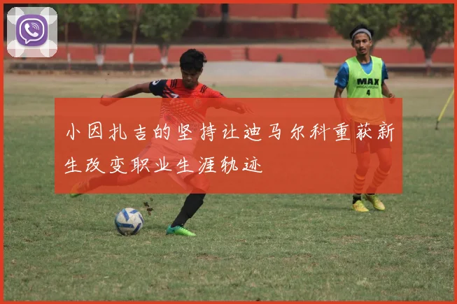小因扎吉的坚持让迪马尔科重获新生改变职业生涯轨迹