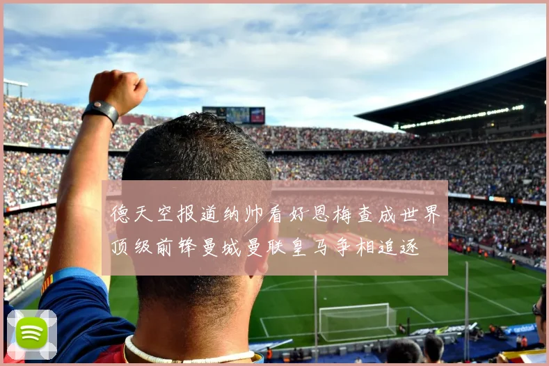 德天空报道纳帅看好恩梅查成世界顶级前锋曼城曼联皇马争相追逐