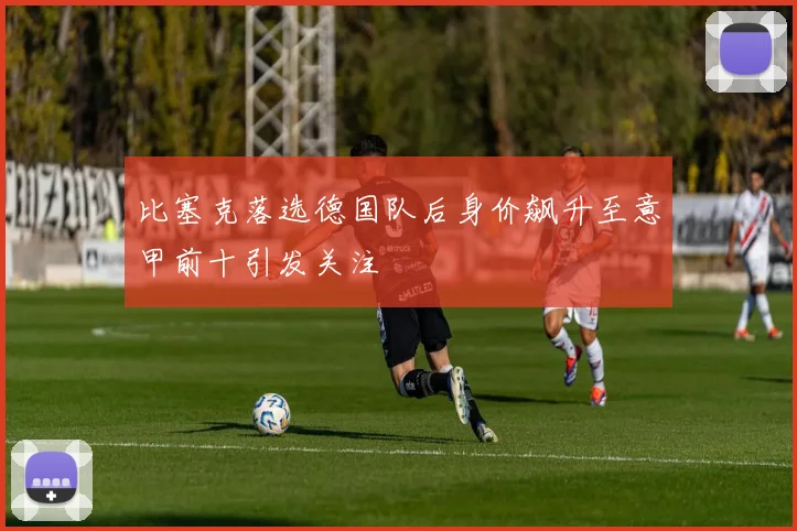比塞克落选德国队后身价飙升至意甲前十引发关注